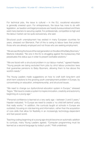 European Young Leaders: '40 under 40' – Athens Seminar | Summer 2013

For technical jobs, the issue is cultural – in the EU, vocational education
is generally sneered upon. For entrepreneurs, the issue has more to do with
legislation, as taxation and legal procedures are heavily bureaucratised and there
exist many barriers to securing capital. For professionals, competition is high and
the labour market can be quite exclusionary, she said.
Structural youth unemployment has existed in many European countries for
years, stressed von Bismarck. Part of this is owing to labour laws that protect
those who are already employed and not those who are seeking employment.
“We are sacrificing the future of the next generation on the altar of the Baby Boomers,”
Martone indicated. “No one in the EU is struggling against the bureaucracy that
perpetuates this status quo in order to present workable solutions.”
“We are faced with a structural problem in our labour market,” agreed Haesler.
“Young people are being excluded from jobs by strict labour protection laws
that guarantee pensions to Baby Boomers, allowing them to live above the
world’s needs.”
The Young Leaders made suggestions on how to craft both long-term and
short-term solutions to the growing youth unemployment problem in Europe, by
concentrating on education, entrepreneurship, and structural issues.
“We need to change our dysfunctional education system in Europe,” stressed
Tsigos. “We have to create a system to inspire innovation, creativity and autonomy
beginning at a young age.”
“Personal confidence is learned at a very early age – between 3 and 5 years,”
Haesler indicated. “In Europe we need to create a ‘no child left behind’ policy
that really works.” In addition, the curricula taught at schools in Europe are
outdated, focusing on rote learning and information, rather than the acquisition
of core skills that allow for flexibility in an increasingly technology-dependent
and fast-paced world.
Teaching coding beginning at a young age should become an automatic addition
to curricula, many Young Leaders agreed. “Computer programming must be
learned as a second language by today’s youth,” Petit underlined.

43

 