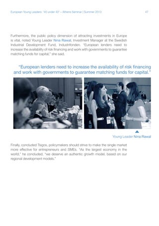 European Young Leaders: '40 under 40' – Athens Seminar | Summer 2013

47

Furthermore, the public policy dimension of attracting investments in Europe
is vital, noted Young Leader Nina Rawal, Investment Manager at the Swedish
Industrial Development Fund, Industrifonden. “European lenders need to
increase the availability of risk financing and work with governments to guarantee
matching funds for capital,” she said.

“European lenders need to increase the availability of risk financing
and work with governments to guarantee matching funds for capital.”

Young Leader Nina Rawal
Finally, concluded Tsigos, policymakers should strive to make the single market
more effective for entrepreneurs and SMEs. “As the largest economy in the
world,” he concluded, “we deserve an authentic growth model, based on our
regional development models.”

 