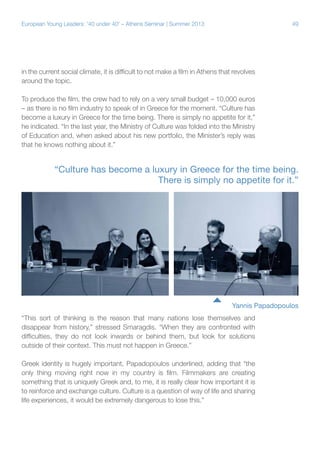 European Young Leaders: '40 under 40' – Athens Seminar | Summer 2013

49

in the current social climate, it is difficult to not make a film in Athens that revolves
around the topic.
To produce the film, the crew had to rely on a very small budget – 10,000 euros
– as there is no film industry to speak of in Greece for the moment. “Culture has
become a luxury in Greece for the time being. There is simply no appetite for it,”
he indicated. “In the last year, the Ministry of Culture was folded into the Ministry
of Education and, when asked about his new portfolio, the Minister’s reply was
that he knows nothing about it.”

“Culture has become a luxury in Greece for the time being.
There is simply no appetite for it.”

Yannis Papadopoulos
“This sort of thinking is the reason that many nations lose themselves and
disappear from history,” stressed Smaragdis. “When they are confronted with
difficulties, they do not look inwards or behind them, but look for solutions
outside of their context. This must not happen in Greece.”
Greek identity is hugely important, Papadopoulos underlined, adding that “the
only thing moving right now in my country is film. Filmmakers are creating
something that is uniquely Greek and, to me, it is really clear how important it is
to reinforce and exchange culture. Culture is a question of way of life and sharing
life experiences, it would be extremely dangerous to lose this.”

 