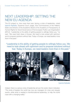 European Young Leaders: '40 under 40' – Athens Seminar | Summer 2013

51

Next leadership: Setting the
new EU agenda
The EU project is, now more than ever, facing a crisis of leadership, noted
Ioannis Karkalis, Supreme Court Judge, Vice Commissioner of the Hellenic
State and Director of the Academic Board of the Academy of Transparency &
Human Rights for Good Governance of the European Public Law Organisation
(EPLO). “Leadership is the ability of getting people to willingly follow you,” he
said. “We need fresh ideas in Europe. We need to look ahead with optimism
and to propose solutions without fear. Today in Europe, we need leaders more
than in the past.”

“Leadership is the ability of getting people to willingly follow you. We
need to look ahead with optimism and to propose solutions without
fear. Today in Europe, we need leaders more than in the past.”

Ioannis Karkalis
Indeed, there is a serious crisis of leadership all over the world, Azami indicated.
“The kinds of leaders the world has now are managers for crisis and singular
events, while what is needed is transformational leadership, to help the world
cope with a changing reality.”

 