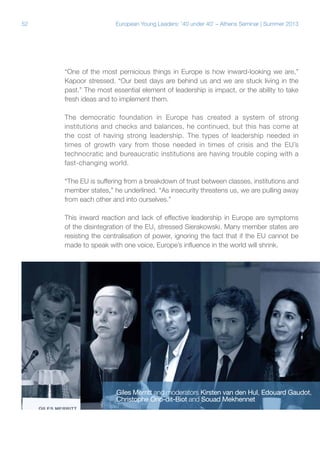 52

European Young Leaders: '40 under 40' – Athens Seminar | Summer 2013

“One of the most pernicious things in Europe is how inward-looking we are,”
Kapoor stressed. “Our best days are behind us and we are stuck living in the
past.” The most essential element of leadership is impact, or the ability to take
fresh ideas and to implement them.
The democratic foundation in Europe has created a system of strong
institutions and checks and balances, he continued, but this has come at
the cost of having strong leadership. The types of leadership needed in
times of growth vary from those needed in times of crisis and the EU’s
technocratic and bureaucratic institutions are having trouble coping with a
fast-changing world.
“The EU is suffering from a breakdown of trust between classes, institutions and
member states,” he underlined. “As insecurity threatens us, we are pulling away
from each other and into ourselves.”
This inward reaction and lack of effective leadership in Europe are symptoms
of the disintegration of the EU, stressed Sierakowski. Many member states are
resisting the centralisation of power, ignoring the fact that if the EU cannot be
made to speak with one voice, Europe’s influence in the world will shrink.

Giles Merritt and moderators Kirsten van den Hul, Edouard Gaudot,
Christophe Ono-dit-Biot and Souad Mekhennet

 