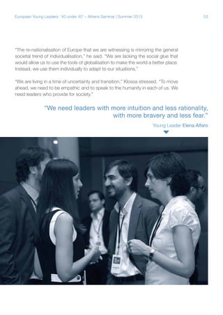 European Young Leaders: '40 under 40' – Athens Seminar | Summer 2013

53

“The re-nationalisation of Europe that we are witnessing is mirroring the general
societal trend of individualisation,” he said. “We are lacking the social glue that
would allow us to use the tools of globalisation to make the world a better place.
Instead, we use them individually to adapt to our situations.”
“We are living in a time of uncertainty and transition,” Klossa stressed. “To move
ahead, we need to be empathic and to speak to the humanity in each of us. We
need leaders who provide for society.”

“We need leaders with more intuition and less rationality,
with more bravery and less fear.”
Young Leader Elena Alfaro

 