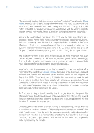 54

European Young Leaders: '40 under 40' – Athens Seminar | Summer 2013

“Europe needs leaders that do more and say less,” indicated Young Leader Elena
Alfaro, Manager at the BBVA Group Innovation Unit. “We need leaders with more
intuition and less rationality, with more bravery and less fear. Looking back in the
history of the EU, our leaders were inspiring and effective, with the will and capacity
to push forward their visions. These qualities are lacking in our current leadership.”
Yearning for an idealised past is not the right way to think about leadership,
stressed Haesler. As the world moves towards more globally cooperative systems,
European leadership must follow suit, moving away from the formula of the Great
Man theory of history and a single charismatic leader and towards adopting a more
systemic approach to leadership. Leadership in the EU should centre on a group of
people, coping with adversity, learning lessons, and coming out stronger, he said.
The reality in the world is that cross-border issues are more important than ever
before, Kapoor underlined. In terms of information, global trends, technology,
finance, trade, migration, and many more, a systemic approach to leadership is
more appropriate for addressing the issues facing Europe.
In order to meet transnational issues, leaders need to come from outside of a
national context, underlined Lavinia Sandru, President of the European Ecologist
Initiative and Former Vice President of the National Union for the Progress of
Romania (UNPR). “If we want strong EU leadership, we must not seek to find
it at a national level but from those people with a European perspective. Young
Europeans, who have been raised in a European context, need to work together
and with other Europeans. What is the difference between a boss and a leader? A
boss says ‘go’, while a leader says ‘let us go’.”
As European society is transformed by the Schengen Area and the possibility
of instantaneous transfer and impact of knowledge by the internet, the inward
focus on national affairs has become outdated and is causing problems for the
future of EU leadership, Kapoor said.
Ultimately, stressed Lichota, decision-making is not leadership, though there is
a coincidence between the two. “The paradigm of leadership has shifted,” she
said. “Leaders now need to strive to empower people to make decisions for
themselves.” If leaders in a member state are steering their country in the wrong
direction, the power of globalisation and the internet can allow national policies
to be bypassed by the people.

 