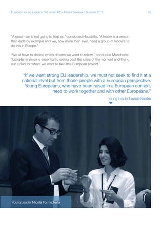 European Young Leaders: '40 under 40' – Athens Seminar | Summer 2013

55

“A great man is not going to help us,” concluded Houdaille. “A leader is a person
that leads by example and we, now more than ever, need a group of leaders to
do this in Europe.”
“We all have to decide which dreams we want to follow,” concluded Mascherini.
“Long-term vision is essential to seeing past the crisis of the moment and laying
out a plan for where we want to take this European project.”

“If we want strong EU leadership, we must not seek to find it at a
national level but from those people with a European perspective.
Young Europeans, who have been raised in a European context,
need to work together and with other Europeans.”
Young Leader Lavinia Sandru

Young Leader Nicola Formichella

 