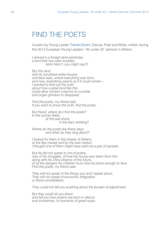 56

European Young Leaders: '40 under 40' – Athens Seminar | Summer 2013

Find the Poets
A poem by Young Leader Tishani Doshi, Dancer, Poet and Writer, written during
the 2013 European Young Leaders: ‘40 under 40’ seminar in Athens.
I arrived in a foreign land yesterday,
a land that has seen troubles,
	
(who hasn’t, you might say?)
But this land
with its scrubbed white houses
and blue seas, where everything was born,
and now, everything seems as if it could vanish—
I wanted to find out the truth
about how a great land like this
could allow ancient columns to crumble
and organ grinders to disappear.
Find the poets, my friend said.
If you want to know the truth, find the poets.
But friend, where do I find the poets?
In the soccer fields,
	
at the sea shore,
		
in the bars drinking?
Where do the poets live these days,
	
and what do they sing about?
I looked for them in the streets of Athens,
at the flea market and by the train station,
I thought one of them might have sold me a pair of sandals.
But he did not speak to me of poetry,
only of his struggles, of how his house was taken from him
along with his shiny dreams of the future,
of all the dangers his children must now be brave enough to face.
Find the poets, my friend said.
They will not speak of the things you and I speak about.
They will not speak of economic integration
or fiscal consolidation.
They could not tell you anything about the burden of adjustment.
But they could sit you down
and tell you how poems are born in silence
and sometimes, in moments of great noise;

 