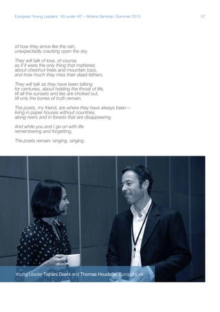 European Young Leaders: '40 under 40' – Athens Seminar | Summer 2013

of how they arrive like the rain,
unexpectedly cracking open the sky.
They will talk of love, of course,
as if it were the only thing that mattered,
about chestnut trees and mountain tops,
and how much they miss their dead fathers.
They will talk as they have been talking
for centuries, about holding the throat of life,
till all the sunsets and lies are choked out,
till only the bones of truth remain.
The poets, my friend, are where they have always been—
living in paper houses without countries,
along rivers and in forests that are disappearing.
And while you and I go on with life
remembering and forgetting,
The poets remain: singing, singing.

Young Leader Tishani Doshi and Thomas Houdaille, EuropaNova

57

 