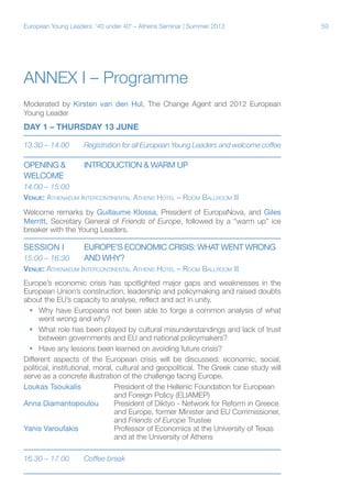 European Young Leaders: '40 under 40' – Athens Seminar | Summer 2013

Annex I – Programme
Moderated by Kirsten van den Hul, The Change Agent and 2012 European
Young Leader

DAY 1 – THURSDAY 13 JUNE
13.30 – 14.00	

Registration for all European Young Leaders and welcome coffee

Opening &	
Welcome

INTRODUCTION & WARM UP

14:00 – 15:00
Venue: Athenaeum Intercontinental Athens Hotel – Room Ballroom III
Welcome remarks by Guillaume Klossa, President of EuropaNova, and Giles
Merritt, Secretary General of Friends of Europe, followed by a “warm up” ice
breaker with the Young Leaders.

Session i	

EUROPE’S ECONOMIC CRISIS: WHAT WENT WRONG

15:00 – 16:30	
AND WHY?
Venue: Athenaeum Intercontinental Athens Hotel – Room Ballroom III
Europe’s economic crisis has spotlighted major gaps and weaknesses in the
European Union’s construction, leadership and policymaking and raised doubts
about the EU’s capacity to analyse, reflect and act in unity.
ƒƒ Why have Europeans not been able to forge a common analysis of what
went wrong and why?
ƒƒ What role has been played by cultural misunderstandings and lack of trust
between governments and EU and national policymakers?
ƒƒ Have any lessons been learned on avoiding future crisis?
Different aspects of the European crisis will be discussed: economic, social,
political, institutional, moral, cultural and geopolitical. The Greek case study will
serve as a concrete illustration of the challenge facing Europe.
Loukas Tsoukalis		President of the Hellenic Foundation for European
			
and Foreign Policy (ELIAMEP)
Anna Diamantopoulou	President of Diktyo - Network for Reform in Greece
			
and Europe, former Minister and EU Commissioner,
			and Friends of Europe Trustee
Yanis Varoufakis		Professor of Economics at the University of Texas
			
and at the University of Athens
16.30 – 17.00	

Coffee break

59

 