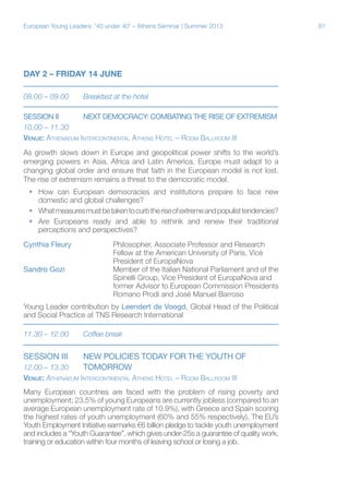 European Young Leaders: '40 under 40' – Athens Seminar | Summer 2013

DAY 2 – FRIDAY 14 JUNE
08.00 – 09.00	

Breakfast at the hotel

SESSION II	NEXT DEMOCRACY: COMBATING THE RISE OF EXTREMISM
10.00 – 11.30
Venue: Athenaeum Intercontinental Athens Hotel – Room Ballroom III
As growth slows down in Europe and geopolitical power shifts to the world’s
emerging powers in Asia, Africa and Latin America, Europe must adapt to a
changing global order and ensure that faith in the European model is not lost.
The rise of extremism remains a threat to the democratic model.
ƒƒ How can European democracies and institutions prepare to face new
domestic and global challenges?
ƒƒ What measures must be taken to curb the rise of extreme and populist tendencies?
ƒƒ Are Europeans ready and able to rethink and renew their traditional
perceptions and perspectives?
Cynthia Fleury		
Philosopher, Associate Professor and Research
			
Fellow at the American University of Paris, Vice
			President of EuropaNova
Sandro Gozi		
Member of the Italian National Parliament and of the
			Spinelli Group, Vice President of EuropaNova and
			
former Advisor to European Commission Presidents
			Romano Prodi and José Manuel Barroso
Young Leader contribution by Leendert de Voogd, Global Head of the Political
and Social Practice at TNS Research International
11.30 – 12.00	

Coffee break

SESSION III	

NEW POLICIES TODAY FOR THE YOUTH OF

12.00 – 13.30	
TOMORROW
Venue: Athenaeum Intercontinental Athens Hotel – Room Ballroom III
Many European countries are faced with the problem of rising poverty and
unemployment; 23.5% of young Europeans are currently jobless (compared to an
average European unemployment rate of 10.9%), with Greece and Spain scoring
the highest rates of youth unemployment (60% and 55% respectively). The EU’s
Youth Employment Initiative earmarks €6 billion pledge to tackle youth unemployment
and includes a “Youth Guarantee”, which gives under-25s a guarantee of quality work,
training or education within four months of leaving school or losing a job.

61

 