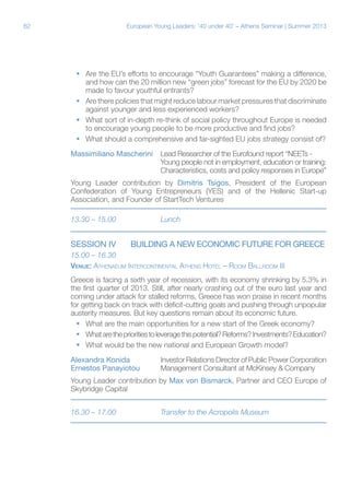 62

European Young Leaders: '40 under 40' – Athens Seminar | Summer 2013

ƒƒ Are the EU’s efforts to encourage “Youth Guarantees” making a difference,
and how can the 20 million new “green jobs” forecast for the EU by 2020 be
made to favour youthful entrants?
ƒƒ Are there policies that might reduce labour market pressures that discriminate
against younger and less experienced workers?
ƒƒ What sort of in-depth re-think of social policy throughout Europe is needed
to encourage young people to be more productive and find jobs?
ƒƒ What should a comprehensive and far-sighted EU jobs strategy consist of?
Massimiliano Mascherini	 Lead Researcher of the Eurofound report “NEETs 			
Young people not in employment, education or training:
			
Characteristics, costs and policy responses in Europe”
Young Leader contribution by Dimitris Tsigos, President of the European
Confederation of Young Entrepreneurs (YES) and of the Hellenic Start-up
Association, and Founder of StartTech Ventures
13.30 – 15.00		

SESSION IV	

Lunch

BUILDING A NEW ECONOMIC FUTURE FOR GREECE

15.00 – 16.30	
Venue: Athenaeum Intercontinental Athens Hotel – Room Ballroom III
Greece is facing a sixth year of recession, with its economy shrinking by 5.3% in
the first quarter of 2013. Still, after nearly crashing out of the euro last year and
coming under attack for stalled reforms, Greece has won praise in recent months
for getting back on track with deficit-cutting goals and pushing through unpopular
austerity measures. But key questions remain about its economic future.
ƒƒ What are the main opportunities for a new start of the Greek economy?
ƒƒ What are the priorities to leverage this potential? Reforms? Investments? Education?
ƒƒ What would be the new national and European Growth model?
Alexandra Konida		
Ernestos Panayiotou	

Investor Relations Director of Public Power Corporation
Management Consultant at McKinsey & Company

Young Leader contribution by Max von Bismarck, Partner and CEO Europe of
Skybridge Capital
16.30 – 17.00		

Transfer to the Acropolis Museum

 
