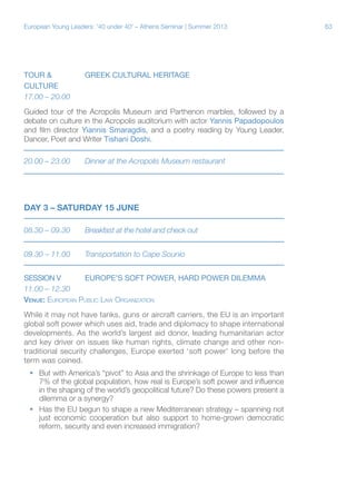 European Young Leaders: '40 under 40' – Athens Seminar | Summer 2013

TOUR &		GREEK CULTURAL HERITAGE
CULTURE	
17.00 – 20.00
Guided tour of the Acropolis Museum and Parthenon marbles, followed by a
debate on culture in the Acropolis auditorium with actor Yannis Papadopoulos
and film director Yiannis Smaragdis, and a poetry reading by Young Leader,
Dancer, Poet and Writer Tishani Doshi.
20.00 – 23.00	

Dinner at the Acropolis Museum restaurant

DAY 3 – SATURDAY 15 JUNE
08.30 – 09.30	

Breakfast at the hotel and check out

09.30 – 11.00	

Transportation to Cape Sounio

SESSION V	
EUROPE’S SOFT POWER, HARD POWER DILEMMA
11.00 – 12.30
Venue: European Public Law Organization
While it may not have tanks, guns or aircraft carriers, the EU is an important
global soft power which uses aid, trade and diplomacy to shape international
developments. As the world’s largest aid donor, leading humanitarian actor
and key driver on issues like human rights, climate change and other nontraditional security challenges, Europe exerted ‘soft power’ long before the
term was coined.
ƒƒ But with America’s “pivot” to Asia and the shrinkage of Europe to less than
7% of the global population, how real is Europe’s soft power and influence
in the shaping of the world’s geopolitical future? Do these powers present a
dilemma or a synergy?
ƒƒ Has the EU begun to shape a new Mediterranean strategy – spanning not
just economic cooperation but also support to home-grown democratic
reform, security and even increased immigration?

63

 