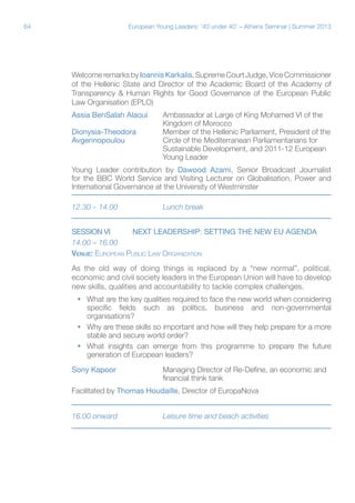 64

European Young Leaders: '40 under 40' – Athens Seminar | Summer 2013

Welcome remarks by Ioannis Karkalis, Supreme Court Judge, Vice Commissioner
of the Hellenic State and Director of the Academic Board of the Academy of
Transparency & Human Rights for Good Governance of the European Public
Law Organisation (EPLO)
Assia BenSalah Alaoui	Ambassador at Large of King Mohamed VI of the
			Kingdom of Morocco
Dionysia-Theodora	
Member of the Hellenic Parliament, President of the
Avgerinopoulou		
Circle of the Mediterranean Parliamentarians for
			Sustainable Development, and 2011-12 European
			Young Leader
Young Leader contribution by Dawood Azami, Senior Broadcast Journalist
for the BBC World Service and Visiting Lecturer on Globalisation, Power and
International Governance at the University of Westminster
12.30 – 14.00		

Lunch break

SESSION VI	NEXT LEADERSHIP: SETTING THE NEW EU AGENDA
14.00 – 16.00
Venue: European Public Law Organization
As the old way of doing things is replaced by a “new normal”, political,
economic and civil society leaders in the European Union will have to develop
new skills, qualities and accountability to tackle complex challenges.
ƒƒ What are the key qualities required to face the new world when considering
specific fields such as politics, business and non-governmental
organisations?
ƒƒ Why are these skills so important and how will they help prepare for a more
stable and secure world order?
ƒƒ What insights can emerge from this programme to prepare the future
generation of European leaders?
Sony Kapoor		
Managing Director of Re-Define, an economic and
			financial think tank
Facilitated by Thomas Houdaille, Director of EuropaNova
16.00 onward		

Leisure time and beach activities

 