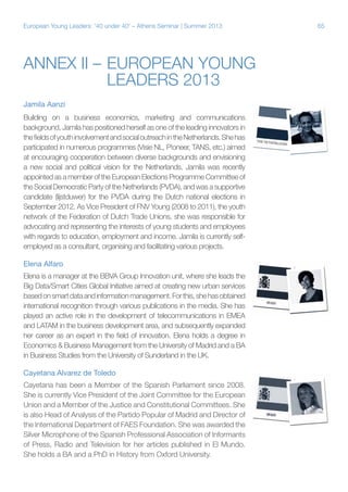 European Young Leaders: '40 under 40' – Athens Seminar | Summer 2013

Annex II –	European Young
	
Leaders 2013
Jamila Aanzi
Building on a business economics, marketing and communications
background, Jamila has positioned herself as one of the leading innovators in
the fields of youth involvement and social outreach in the Netherlands. She has
participated in numerous programmes (Visie NL, P!oneer, TANS, etc.) aimed
at encouraging cooperation between diverse backgrounds and envisioning
a new social and political vision for the Netherlands. Jamila was recently
appointed as a member of the European Elections Programme Committee of
the Social Democratic Party of the Netherlands (PVDA), and was a supportive
candidate (lijstduwer) for the PVDA during the Dutch national elections in
September 2012. As Vice President of FNV Young (2008 to 2011), the youth
network of the Federation of Dutch Trade Unions, she was responsible for
advocating and representing the interests of young students and employees
with regards to education, employment and income. Jamila is currently selfemployed as a consultant, organising and facilitating various projects.
Elena Alfaro
Elena is a manager at the BBVA Group Innovation unit, where she leads the
Big Data/Smart Cities Global Initiative aimed at creating new urban services
based on smart data and information management. For this, she has obtained
international recognition through various publications in the media. She has
played an active role in the development of telecommunications in EMEA
and LATAM in the business development area, and subsequently expanded
her career as an expert in the field of innovation. Elena holds a degree in
Economics & Business Management from the University of Madrid and a BA
in Business Studies from the University of Sunderland in the UK.
Cayetana Alvarez de Toledo
Cayetana has been a Member of the Spanish Parliament since 2008.
She is currently Vice President of the Joint Committee for the European
Union and a Member of the Justice and Constitutional Committees. She
is also Head of Analysis of the Partido Popular of Madrid and Director of
the International Department of FAES Foundation. She was awarded the
Silver Microphone of the Spanish Professional Association of Informants
of Press, Radio and Television for her articles published in El Mundo.
She holds a BA and a PhD in History from Oxford University.

65

 