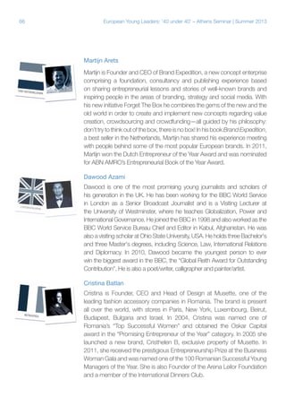 66

European Young Leaders: '40 under 40' – Athens Seminar | Summer 2013

Martijn Arets
Martijn is Founder and CEO of Brand Expedition, a new concept enterprise
comprising a foundation, consultancy and publishing experience based
on sharing entrepreneurial lessons and stories of well-known brands and
inspiring people in the areas of branding, strategy and social media. With
his new initiative Forget The Box he combines the gems of the new and the
old world in order to create and implement new concepts regarding value
creation, crowdsourcing and crowdfunding—all guided by his philosophy:
don’t try to think out of the box, there is no box! In his book Brand Expedition,
a best seller in the Netherlands, Martijn has shared his experience meeting
with people behind some of the most popular European brands. In 2011,
Martijn won the Dutch Entrepreneur of the Year Award and was nominated
for ABN AMRO’s Entrepreneurial Book of the Year Award.
Dawood Azami
Dawood is one of the most promising young journalists and scholars of
his generation in the UK. He has been working for the BBC World Service
in London as a Senior Broadcast Journalist and is a Visiting Lecturer at
the University of Westminster, where he teaches Globalization, Power and
International Governance. He joined the BBC in 1998 and also worked as the
BBC World Service Bureau Chief and Editor in Kabul, Afghanistan. He was
also a visiting scholar at Ohio State University, USA. He holds three Bachelor's
and three Master's degrees, including Science, Law, International Relations
and Diplomacy. In 2010, Dawood became the youngest person to ever
win the biggest award in the BBC, the “Global Reith Award for Outstanding
Contribution”. He is also a poet/writer, calligrapher and painter/artist.
Cristina Batlan
Cristina is Founder, CEO and Head of Design at Musette, one of the
leading fashion accessory companies in Romania. The brand is present
all over the world, with stores in Paris, New York, Luxembourg, Beirut,
Budapest, Bulgaria and Israel. In 2004, Cristina was named one of
Romania’s “Top Successful Women” and obtained the Oskar Capital
award in the “Promising Entrepreneur of the Year” category. In 2005 she
launched a new brand, Cristhelen B, exclusive property of Musette. In
2011, she received the prestigious Entrepreneurship Prize at the Business
Woman Gala and was named one of the 100 Romanian Successful Young
Managers of the Year. She is also Founder of the Arena Leilor Foundation
and a member of the International Dinners Club.

 