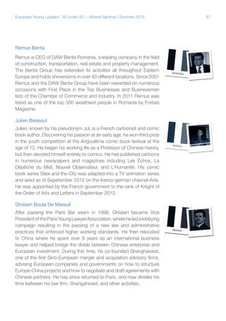 European Young Leaders: '40 under 40' – Athens Seminar | Summer 2013

Remus Benta
Remus is CEO of DAW Benta Romania, a leading company in the field
of construction, transportation, real estate and property management.
The Benta Group has extended its activities all throughout Eastern
Europe and holds showrooms in over 40 different locations. Since 2001
Remus and the DAW Benta Group have been rewarded on numerous
occasions with First Place in the Top Businesses and Businessmen
lists of the Chamber of Commerce and Industry. In 2011 Remus was
listed as one of the top 500 wealthiest people in Romania by Forbes
Magazine.
Julien Berjeaut
Julien, known by his pseudonym Jul, is a French cartoonist and comic
book author. Discovering his passion at an early age, he won third prize
in the youth competition at the Angoulême comic book festival at the
age of 12. He began his working life as a Professor of Chinese history,
but then devoted himself entirely to comics. He has published cartoons
in numerous newspapers and magazines including Les Échos, La
Dépêche du Midi, Nouvel Observateur, and L’Humanité. His comic
book series Silex and the City was adapted into a TV animation series
and aired as of Sepetember 2012 on the franco-german channel Arte.
He was appointed by the French government to the rank of Knight of
the Order of Arts and Letters in September 2012.
Ghislain Boula De Mareuil
After passing the Paris Bar exam in 1998, Ghislain became Vice
President of the Paris Young Lawyer Association, where he led a lobbying
campaign resulting in the passing of a new law and administrative
practices that enforced higher working standards. He then relocated
to China where he spent over 8 years as an international business
lawyer and helped bridge the divide between Chinese enterprise and
European investment. During this time, he co-founded Shanghaivest,
one of the first Sino-European merger and acquisition advisory firms,
advising European companies and governments on how to structure
Europe-China projects and how to negotiate and draft agreements with
Chinese partners. He has since returned to Paris, and now divides his
time between his law firm, Shangahivest, and other activities.

67

 