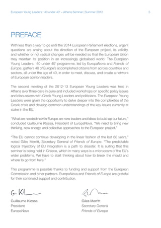 European Young Leaders: '40 under 40' – Athens Seminar | Summer 2013

Preface
With less than a year to go until the 2014 European Parliament elections, urgent
questions are arising about the direction of the European project, its validity,
and whether or not radical changes will be needed so that the European Union
may maintain its position in an increasingly globalised world. The European
Young Leaders: ‘40 under 40’ programme, led by EuropaNova and Friends of
Europe, gathers 40 of Europe’s accomplished citizens from across countries and
sectors, all under the age of 40, in order to meet, discuss, and create a network
of European opinion leaders.
The second meeting of the 2012-13 European Young Leaders was held in
Athens over three days in June and included workshops on specific policy issues
and discussions with Greek Young Leaders and politicians. The European Young
Leaders were given the opportunity to delve deeper into the complexities of the
Greek crisis and develop common understandings of the key issues currently at
stake in the EU.
“What are needed now in Europe are new leaders and ideas to build up our future,”
concluded Guillaume Klossa, President of EuropaNova. “We need to bring new
thinking, new energy, and collective approaches to the European project.”
“The EU cannot continue developing in the linear fashion of the last 60 years,”
noted Giles Merritt, Secretary General of Friends of Europe. “The predictable
logical trajectory of EU integration is a path to disaster. It is suiting that this
seminar is being held in Greece, which in many ways is a microcosm of the EU’s
wider problems. We have to start thinking about how to break the mould and
where to go from here.”
This programme is possible thanks to funding and support from the European
Commission and other partners. EuropaNova and Friends of Europe are grateful
for their continued support and contribution.

Guillaume Klossa
President
EuropaNova

Giles Merritt
Secretary General
Friends of Europe

5

 