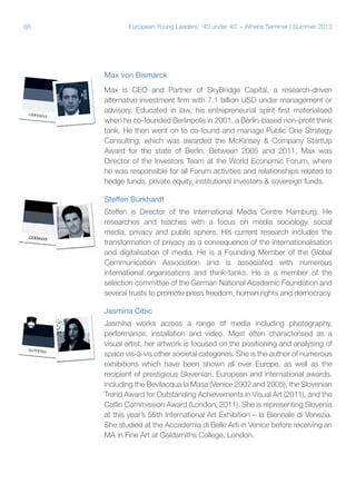 68

European Young Leaders: '40 under 40' – Athens Seminar | Summer 2013

Max von Bismarck
Max is CEO and Partner of SkyBridge Capital, a research-driven
alternative investment firm with 7.1 billion USD under management or
advisory. Educated in law, his entrepreneurial spirit first materialised
when he co-founded Berlinpolis in 2001, a Berlin-based non-profit think
tank. He then went on to co-found and manage Public One Strategy
Consulting, which was awarded the McKinsey & Company StartUp
Award for the state of Berlin. Between 2005 and 2011, Max was
Director of the Investors Team at the World Economic Forum, where
he was responsible for all Forum activities and relationships related to
hedge funds, private equity, institutional investors & sovereign funds.
Steffen Burkhardt
Steffen is Director of the International Media Centre Hamburg. He
researches and teaches with a focus on media sociology, social
media, privacy and public sphere. His current research includes the
transformation of privacy as a consequence of the internationalisation
and digitalisation of media. He is a Founding Member of the Global
Communication Association and is associated with numerous
international organisations and think-tanks. He is a member of the
selection committee of the German National Academic Foundation and
several trusts to promote press freedom, human rights and democracy.
Jasmina Cibic
Jasmina works across a range of media including photography,
performance, installation and video. Most often characterised as a
visual artist, her artwork is focused on the positioning and analysing of
space vis-à-vis other societal categories. She is the author of numerous
exhibitions which have been shown all over Europe, as well as the
recipient of prestigious Slovenian, European and international awards,
including the Bevilacqua la Masa (Venice 2002 and 2005), the Slovenian
Trend Award for Outstanding Achievements in Visual Art (2011), and the
Catlin Commission Award (London, 2011). She is representing Slovenia
at this year’s 55th International Art Exhibition – la Biennale di Venezia.
She studied at the Accademia di Belle Arti in Venice before receiving an
MA in Fine Art at Goldsmiths College, London.

 