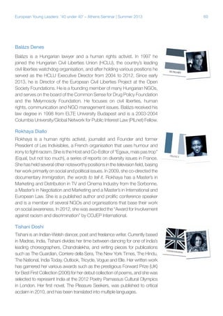 European Young Leaders: '40 under 40' – Athens Seminar | Summer 2013

Balázs Denes
Balázs is a Hungarian lawyer and a human rights activist. In 1997 he
joined the Hungarian Civil Liberties Union (HCLU), the country’s leading
civil liberties watchdog organisation, and after holding various positions he
served as the HCLU Executive Director from 2004 to 2012. Since early
2013, he is Director of the European Civil Liberties Project at the Open
Society Foundations. He is a founding member of many Hungarian NGOs,
and serves on the board of the Common Sense for Drug Policy Foundation
and the Melymosoly Foundation. He focuses on civil liberties, human
rights, communication and NGO management issues. Balázs received his
law degree in 1998 from ELTE University Budapest and is a 2003-2004
Columbia University/Global Network for Public Interest Law (PILnet) Fellow.
Rokhaya Diallo
Rokhaya is a human rights activist, journalist and Founder and former
President of Les Indivisibles, a French organisation that uses humour and
irony to fight racism. She is the Host and Co-Editor of “Egaux, mais pas trop”
(Equal, but not too much), a series of reports on diversity issues in France.
She has held several other noteworthy positions in the television field, basing
her work primarily on social and political issues. In 2009, she co-directed the
documentary Immigration, the words to tell it. Rokhaya has a Master’s in
Marketing and Distribution in TV and Cinema Industry from the Sorbonne,
a Master’s in Negotiation and Marketing and a Master’s in International and
European Law. She is a published author and prolific conference speaker
and is a member of several NGOs and organisations that base their work
on social awareness. In 2012, she was awarded the “Award for Involvement
against racism and discrimination” by COJEP International.
Tishani Doshi
Tishani is an Indian-Welsh dancer, poet and freelance writer. Currently based
in Madras, India, Tishani divides her time between dancing for one of India’s
leading choreographers, Chandralekha, and writing pieces for publications
such as The Guardian, Corriere della Sera, The New York Times, The Hindu,
The National, India Today, Outlook, Tricycle, Vogue and Elle. Her written work
has garnered her various awards such as the prestigious Forward Prize (UK)
for Best First Collection (2006) for her debut collection of poems, and she was
selected to represent India at the 2012 Poetry Parnassus Cultural Olympics
in London. Her first novel, The Pleasure Seekers, was published to critical
acclaim in 2010, and has been translated into multiple languages.

69

 