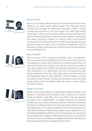 70

European Young Leaders: '40 under 40' – Athens Seminar | Summer 2013

Ignacio Escolar
Ignacio is a journalist, political analyst and Founder and Director of www.
eldiario.es, an online media political analysis site. Previously Ignacio
founded and managed the well-known newspaper Publico. He also
manages www.escolar.net, the most popular and widely read political
blog in Spain, which was named best political and journalist blog of the
year in 2008 and 2009. Ignacio is also the founder of Bitban, a technology
and design consulting company for Internet media communication,
working with clients all over the world. In 2009 he was awarded the José
Manuel Porquet Journalism Prize, the Mujeres Progresistas Prize for
declining to publish prostitution ads in Publico and the Nicolas Salmeron
for Human Rights Prize.
Mary Fitzgerald
Mary is the Irish Times' award-winning foreign affairs correspondent.
She has worked across the Middle East, Africa and south Asia. Her work
has appeared in several other publications including Foreign Policy, the
Washington Post and the Guardian. She has also worked on a number of
radio documentaries for the BBC. She has been awarded the Laurence
Stern Fellowship at the Washington Post and the inaugural Douglas
Gageby Fellowship at the Irish Times. Mary was a founding member of
the Transatlantic Network 2020 (TN2020). She has initiated a number
of projects through TN2020, including a partnership programme linking
young professionals in the Balkans with their peers in western Europe
and North America.
Nicola Formichella
Nicola is the Local Authorities and Parliamentarian Affairs Councillor for the
Governor of Campania and the Deputy Head of Training for the national
People of Freedom party (PDL). He is also CEO of the Buongoverno
Foundation and of "Italianiinmente", a business accelerator and incubator
for Italian start-ups. He was until recently a Member of the Italian Parliament’s
EU Policy Committee and Head of the PDL party. Nicola started his career in
the media sector as a TV station journalist for which he became Director in
1999. After working as a Parliamentary assistant, Nicola decided to run for
the 2008 state legislative elections in the Campania region and was elected
Deputy. Nicola holds a degree in Political Science from the Luiss Guido Carli
University of Rome and a Master’s in Legislative Studies from the Istituto per
la Documentazione e gli Studi Legislativi (ISLE) in Rome.

 