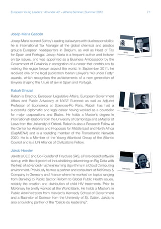 European Young Leaders: '40 under 40' – Athens Seminar | Summer 2013

Josep-Maria Gascón
Josep-Maria is one of Solvay’s leading tax lawyers with dual responsibility:
he is International Tax Manager at the global chemical and plastics
group’s European headquarters in Belgium, as well as Head of Tax
for Spain and Portugal. Josep-Maria is a frequent author and lecturer
on tax issues, and was appointed as a Business Ambassador by the
Government of Catalonia in recognition of a career that contributes to
making the region known around the world. In September 2011, he
received one of the legal publication Iberian Lawyer’s “40 under Forty”
awards, which recognises the achievements of a new generation of
lawyers shaping the future of law in Spain and Portugal.
Rabah Ghezali
Rabah is Director, European Legislative Affairs, European Government
Affairs and Public Advocacy at NYSE Euronext as well as Adjunct
Professor of Economics at Sciences-Po Paris. Rabah has had a
successful diplomatic and legal career having worked as a counselor
for major corporations and States. He holds a Master’s degree in
International Relations from the University of Cambridge and a Master of
Laws from the University of Oxford. Rabah is also a Research Fellow at
the Center for Analysis and Proposals for Middle East and North Africa
(CapMENA) and is a founding member of the Transatlantic Network
2020. He is a Member of the Young Atlanticist Group of the Atlantic
Council and is a UN Alliance of Civilizations Fellow.
Jakob Haesler
Jakob is CEO and Co-Founder of Tinyclues SAS, a Paris-based software
startup with the objective of industrialising datamining on Big Data with
the help of advanced machine learning algorithms in a Cloud Computing
environment. Previously he was a partner and consultant at McKinsey &
Company in Germany and France where he worked on topics ranging
from Banking to Public Sector Reform to Global Public Health issues,
notably the creation and distribution of child HIV treatments. Prior to
McKinsey he briefly worked at the World Bank. He holds a Master’s in
Public Administration from Harvard's Kennedy School of Government
and a Bachelor of Science from the University of St. Gallen. Jakob is
also a founding partner of the “Cercle du leadership".	

71

 