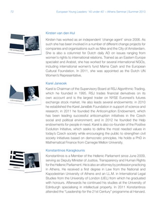 72

European Young Leaders: '40 under 40' – Athens Seminar | Summer 2013

Kirsten van den Hul
Kirsten has worked as an independent ‘change agent’ since 2006. As
such she has been involved in a number of different change projects for
companies and organisations such as Nike and the City of Amsterdam.
She is also a columnist for Dutch daily AD on issues ranging from
women's rights to international relations. Trained as an Eastern Europe
specialist and Arabist, she has worked for several international NGOs,
including international women’s fund Mama Cash and the European
Cultural Foundation. In 2011, she was appointed as the Dutch UN
Women’s Representative.
Karel Janecek
Karel is Chairman of the Supervisory Board at RSJ Algorithmic Trading,
which he founded in 1995. RSJ trades financial derivatives on its
own account and is the largest trader on NYSE Euronext’s futures
exchange stock market. He also leads several endowments: in 2010
he established the Karel Janeček Foundation in support of science and
research; in 2011 he founded the Anticorruption Endowment, which
has been leading successful anticorruption initiatives in the Czech
social and political environment; and in 2012 he founded the Help
endowments for people in need. Karel is also co-founder of the Positive
Evolution Initiative, which seeks to define the most needed values in
today’s Czech society while encouraging the public to strengthen civil
society initiatives based on democratic principles. He holds a PhD in
Mathematical Finance from Carnegie Mellon University.
Konstantinos Karagkounis
Konstantinos is a Member of the Hellenic Parliament since June 2009,
serving as Deputy Minister of Justice, Transparency and Human Rights
for the Hellenic Parliament. He is also an attorney by profession practicing
in Athens. He received a first degree in Law from the National and
Kapodestrian University of Athens and an LL.M. in International Legal
Studies from the University of London (UEL) from which he graduated
with honours. Afterwards he continued his studies at the University of
Edinburgh specialising in intellectual property. In 2011 Konstantinos
attended the “Leadership for the 21st Century” programme at Harvard.

 