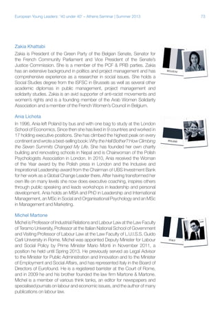 European Young Leaders: '40 under 40' – Athens Seminar | Summer 2013

Zakia Khattabi
Zakia is President of the Green Party of the Belgian Senate, Senator for
the French Community Parliament and Vice President of the Senate’s
Justice Commission. She is a member of the PCF & PRB parties. Zakia
has an extensive background in politics and project management and has
comprehensive experience as a researcher in social issues. She holds a
Social Studies degree from the ISFSC in Brussels as well as several other
academic diplomas in public management, project management and
solidarity studies. Zakia is an avid supporter of anti-racist movements and
women’s rights and is a founding member of the Arab Women Solidarity
Association and a member of the French Women’s Council in Belgium.
Ania Lichota
In 1996, Ania left Poland by bus and with one bag to study at the London
School of Economics. Since then she has lived in 9 countries and worked in
17 holding executive positions. She has climbed the highest peak on every
continent and wrote a best-selling book: Why the Hell Bother? How Climbing
the Seven Summits Changed My Life. She has founded her own charity
building and renovating schools in Nepal and is Chairwoman of the Polish
Psychologists Association in London. In 2010, Ania received the Woman
of the Year award by the Polish press in London and the Inclusive and
Inspirational Leadership award from the Chairman of UBS Investment Bank
for her work as a Global Change Leader there. After having transformed her
own life on many levels she now does executive coaching, inspires others
through public speaking and leads workshops in leadership and personal
development. Ania holds an MBA and PhD in Leadership and International
Management, an MSc in Social and Organisational Psychology and an MSc
in Management and Marketing.
Michel Martone
Michel is Professor of Industrial Relations and Labour Law at the Law Faculty
of Teramo University, Professor at the Italian National School of Government
and Visiting Professor of Labour Law at the Law Faculty of L.U.I.S.S. Guido
Carli University in Rome. Michel was appointed Deputy Minister for Labour
and Social Policy by Prime Minister Mario Monti in November 2011, a
position he held until Spring 2013. He previously served as Legal Advisor
to the Minister for Public Administration and Innovation and to the Minister
of Employment and Social Affairs, and has represented Italy in the Board of
Directors of Eurofound. He is a registered barrister at the Court of Rome,
and in 2009 he and his brother founded the law firm Martone & Martone.
Michel is a member of various think tanks, an editor for newspapers and
specialised journals on labour and economic issues, and the author of many
publications on labour law.

73

 