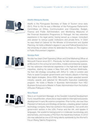 74

European Young Leaders: '40 under 40' – Athens Seminar | Summer 2013

Adolfo Mesquita Nunes
Adolfo is the Portuguese Secretary of State of Tourism since early
2013. Prior to this he was a Member of the Portuguese Parliament’s
Committees on Ethics, Communication and Citizenship; Budget,
Finance and Public Administration; and Monitoring Measures of
the Financial Assistance Programme to Portugal. He has extensive
experience in the legal sector, having served as a lawyer, consultant
and advisor to various public institutions and private firms. In 2004
he was Head of Cabinet for the Minister of Environment and Spatial
Planning. He holds a Master’s degree in Law and Political Science from
the University of Lisbon where he defended his thesis on The Urgency
in Public Procurement Litigation.
Nicolas Petit
Nicolas has been Chief Operating Officer and Chief Marketing Officer at
Microsoft France since 2011. Previously, he held various key positions
at Microsoft in the consumer and online, mobile and enterprise spaces.
He has extensive international experience in the high-tech and digital
industries, starting his career in New York with Thomson Multimedia.
He then did strategy consulting with Arthur D. Little in London and
Paris to assist European governments and industry players in framing
their digital strategies. Since 2006, Nicolas has been awarded several
industry awards and selected for Microsoft’s Executive Leadership
program. He holds a Master in Business Administration from HEC
Business School and a Master in Public Administration from the Institut
d’Etudes Politiques in Paris.
Nina Rawal
Nina is an Investment Manager at the Swedish Industrial Development
Fund, Industrifonden, where she is responsible for international business
development in early life science companies. Prior to this, she was Vice
President of Ventures and Strategy at Gambro, a leading global medical
technology company. Nina has worked in the academic, non-profit and
government sectors in the USA, France and the UK, and speaks 6
languages. Her academic background is in molecular neurobiology and
biochemistry, and includes a PhD from the Karolinska Institute. In 2012
she was selected as one of 20 rising talents worldwide by the Women’s
Forum Rising Talents Programme.

 