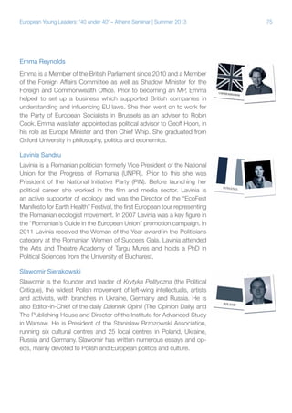 European Young Leaders: '40 under 40' – Athens Seminar | Summer 2013

Emma Reynolds
Emma is a Member of the British Parliament since 2010 and a Member
of the Foreign Affairs Committee as well as Shadow Minister for the
Foreign and Commonwealth Office. Prior to becoming an MP, Emma
helped to set up a business which supported British companies in
understanding and influencing EU laws. She then went on to work for
the Party of European Socialists in Brussels as an adviser to Robin
Cook. Emma was later appointed as political advisor to Geoff Hoon, in
his role as Europe Minister and then Chief Whip. She graduated from
Oxford University in philosophy, politics and economics.
Lavinia Sandru
Lavinia is a Romanian politician formerly Vice President of the National
Union for the Progress of Romania (UNPR). Prior to this she was
President of the National Initiative Party (PIN). Before launching her
political career she worked in the film and media sector. Lavinia is
an active supporter of ecology and was the Director of the “EcoFest
Manifesto for Earth Health” Festival, the first European tour representing
the Romanian ecologist movement. In 2007 Lavinia was a key figure in
the “Romanian’s Guide in the European Union” promotion campaign. In
2011 Lavinia received the Woman of the Year award in the Politicians
category at the Romanian Women of Success Gala. Lavinia attended
the Arts and Theatre Academy of Targu Mures and holds a PhD in
Political Sciences from the University of Bucharest.
Slawomir Sierakowski
Slawomir is the founder and leader of Krytyka Polityczna (the Political
Critique), the widest Polish movement of left-wing intellectuals, artists
and activists, with branches in Ukraine, Germany and Russia. He is
also Editor-in-Chief of the daily Dziennik Opinii (The Opinion Daily) and
The Publishing House and Director of the Institute for Advanced Study
in Warsaw. He is President of the Stanislaw Brzozowski Association,
running six cultural centres and 25 local centres in Poland, Ukraine,
Russia and Germany. Slawomir has written numerous essays and opeds, mainly devoted to Polish and European politics and culture.

75

 