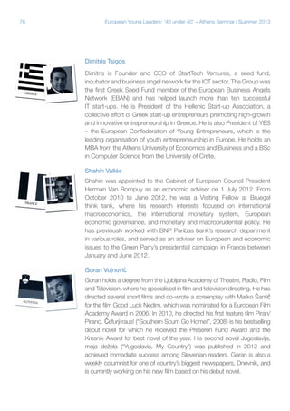 76

European Young Leaders: '40 under 40' – Athens Seminar | Summer 2013

Dimitris Tsigos
Dimitris is Founder and CEO of StartTech Ventures, a seed fund,
incubator and business angel network for the ICT sector. The Group was
the first Greek Seed Fund member of the European Business Angels
Network (EBAN) and has helped launch more than ten successful
IT start-ups. He is President of the Hellenic Start-up Association, a
collective effort of Greek start-up entrepreneurs promoting high-growth
and innovative entrepreneurship in Greece. He is also President of YES
– the European Confederation of Young Entrepreneurs, which is the
leading organisation of youth entrepreneurship in Europe. He holds an
MBA from the Athens University of Economics and Business and a BSc
in Computer Science from the University of Crete.
Shahin Vallée
Shahin was appointed to the Cabinet of European Council President
Herman Van Rompuy as an economic adviser on 1 July 2012. From
October 2010 to June 2012, he was a Visiting Fellow at Bruegel
think tank, where his research interests focused on international
macroeconomics, the international monetary system, European
economic governance, and monetary and macroprudential policy. He
has previously worked with BNP Paribas bank’s research department
in various roles, and served as an adviser on European and economic
issues to the Green Party’s presidential campaign in France between
January and June 2012.
Goran Vojnović
Goran holds a degree from the Ljubljana Academy of Theatre, Radio, Film
and Television, where he specialised in film and television directing. He has
directed several short films and co-wrote a screenplay with Marko Šantić
for the film Good Luck Nedim, which was nominated for a European Film
Academy Award in 2006. In 2010, he directed his first feature film Piran/
Pirano. Čefurji raus! (“Southern Scum Go Home!”, 2008) is his bestselling
debut novel for which he received the Prešeren Fund Award and the
Kresnik Award for best novel of the year. His second novel Jugoslavija,
moja dežela (“Yugoslavia, My Country”) was published in 2012 and
achieved immediate success among Slovenian readers. Goran is also a
weekly columnist for one of country’s biggest newspapers, Dnevnik, and
is currently working on his new film based on his debut novel.

 