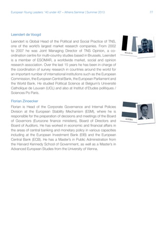 European Young Leaders: '40 under 40' – Athens Seminar | Summer 2013

Leendert de Voogd
Leendert is Global Head of the Political and Social Practice of TNS,
one of the world’s largest market research companies. From 2002
to 2007 he was Joint Managing Director of TNS Opinion, a coordination centre for multi-country studies based in Brussels. Leendert
is a member of ESOMAR, a worldwide market, social and opinion
research association. Over the last 15 years he has been in charge of
the coordination of survey research in countries around the world for
an important number of international institutions such as the European
Commission, the European Central Bank, the European Parliament and
the World Bank. He studied Political Science at Belgium’s Université
Catholique de Louvain (UCL) and also at Institut d'Etudes politiques /
Sciences Po Paris.
Florian Zinoecker
Florian is Head of the Corporate Governance and Internal Policies
Division at the European Stability Mechanism (ESM), where he is
responsible for the preparation of decisions and meetings of the Board
of Governors (Eurozone finance ministers), Board of Directors and
Board of Auditors. He has worked in economic and financial affairs in
the areas of central banking and monetary policy in various capacities
including at the European Investment Bank (EIB) and the European
Central Bank (ECB). He has a Master’s in Public Administration from
the Harvard Kennedy School of Government, as well as a Master’s in
Advanced European Studies from the University of Vienna.

77

 