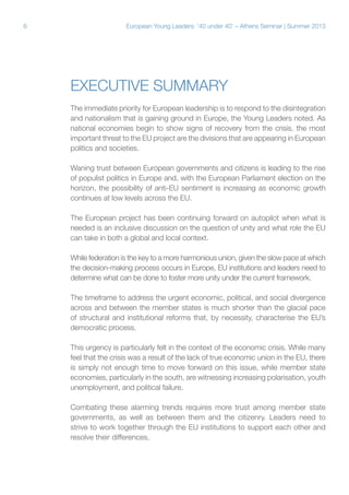 6

European Young Leaders: '40 under 40' – Athens Seminar | Summer 2013

Executive Summary
The immediate priority for European leadership is to respond to the disintegration
and nationalism that is gaining ground in Europe, the Young Leaders noted. As
national economies begin to show signs of recovery from the crisis, the most
important threat to the EU project are the divisions that are appearing in European
politics and societies.
Waning trust between European governments and citizens is leading to the rise
of populist politics in Europe and, with the European Parliament election on the
horizon, the possibility of anti-EU sentiment is increasing as economic growth
continues at low levels across the EU.
The European project has been continuing forward on autopilot when what is
needed is an inclusive discussion on the question of unity and what role the EU
can take in both a global and local context.
While federation is the key to a more harmonious union, given the slow pace at which
the decision-making process occurs in Europe, EU institutions and leaders need to
determine what can be done to foster more unity under the current framework.
The timeframe to address the urgent economic, political, and social divergence
across and between the member states is much shorter than the glacial pace
of structural and institutional reforms that, by necessity, characterise the EU’s
democratic process.
This urgency is particularly felt in the context of the economic crisis. While many
feel that the crisis was a result of the lack of true economic union in the EU, there
is simply not enough time to move forward on this issue, while member state
economies, particularly in the south, are witnessing increasing polarisation, youth
unemployment, and political failure.
Combating these alarming trends requires more trust among member state
governments, as well as between them and the citizenry. Leaders need to
strive to work together through the EU institutions to support each other and
resolve their differences.

 