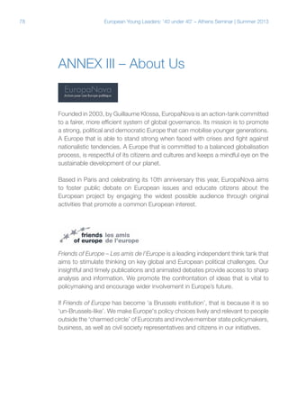 78

European Young Leaders: '40 under 40' – Athens Seminar | Summer 2013

Annex IiI – About Us

Founded in 2003, by Guillaume Klossa, EuropaNova is an action-tank committed
to a fairer, more efficient system of global governance. Its mission is to promote
a strong, political and democratic Europe that can mobilise younger generations.
A Europe that is able to stand strong when faced with crises and fight against
nationalistic tendencies. A Europe that is committed to a balanced globalisation
process, is respectful of its citizens and cultures and keeps a mindful eye on the
sustainable development of our planet.
Based in Paris and celebrating its 10th anniversary this year, EuropaNova aims
to foster public debate on European issues and educate citizens about the
European project by engaging the widest possible audience through original
activities that promote a common European interest.

Friends of Europe – Les amis de l'Europe is a leading independent think tank that
aims to stimulate thinking on key global and European political challenges. Our
insightful and timely publications and animated debates provide access to sharp
analysis and information. We promote the confrontation of ideas that is vital to
policymaking and encourage wider involvement in Europe’s future.
If Friends of Europe has become ‘a Brussels institution’, that is because it is so
‘un-Brussels-like’. We make Europe's policy choices lively and relevant to people
outside the ‘charmed circle’ of Eurocrats and involve member state policymakers,
business, as well as civil society representatives and citizens in our initiatives.

 
