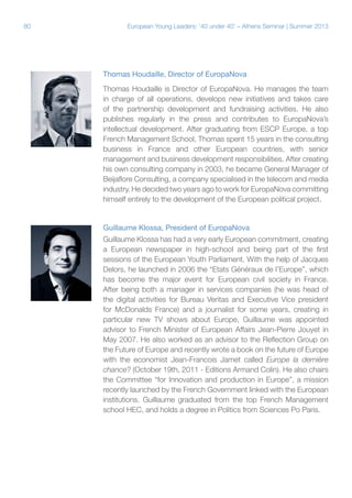 80

European Young Leaders: '40 under 40' – Athens Seminar | Summer 2013

Thomas Houdaille, Director of EuropaNova
Thomas Houdaille is Director of EuropaNova. He manages the team
in charge of all operations, develops new initiatives and takes care
of the partnership development and fundraising activities. He also
publishes regularly in the press and contributes to EuropaNova’s
intellectual development. After graduating from ESCP Europe, a top
French Management School, Thomas spent 15 years in the consulting
business in France and other European countries, with senior
management and business development responsibilities. After creating
his own consulting company in 2003, he became General Manager of
Beijaflore Consulting, a company specialised in the telecom and media
industry. He decided two years ago to work for EuropaNova committing
himself entirely to the development of the European political project.

Guillaume Klossa, President of EuropaNova
Guillaume Klossa has had a very early European commitment, creating
a European newspaper in high-school and being part of the first
sessions of the European Youth Parliament. With the help of Jacques
Delors, he launched in 2006 the “Etats Généraux de l’Europe”, which
has become the major event for European civil society in France.
After being both a manager in services companies (he was head of
the digital activities for Bureau Veritas and Executive Vice president
for McDonalds France) and a journalist for some years, creating in
particular new TV shows about Europe, Guillaume was appointed
advisor to French Minister of European Affairs Jean-Pierre Jouyet in
May 2007. He also worked as an advisor to the Reflection Group on
the Future of Europe and recently wrote a book on the future of Europe
with the economist Jean-Francois Jamet called Europe la dernière
chance? (October 19th, 2011 - Editions Armand Colin). He also chairs
the Committee “for Innovation and production in Europe”, a mission
recently launched by the French Government linked with the European
institutions. Guillaume graduated from the top French Management
school HEC, and holds a degree in Politics from Sciences Po Paris.

 