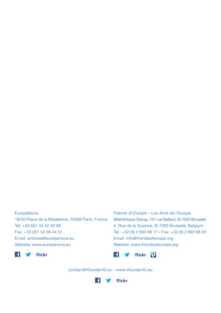 EuropaNova
18/20 Place de la Madeleine, 75008 Paris, France
Tel: +33 (0)1 43 42 40 90
Fax: +33 (0)1 53 38 44 51
Email: andreea@europanova.eu
Website: www.europanova.eu

Friends of Europe – Les Amis de l’Europe
Bibliothèque Solvay, 137 rue Belliard, B-1040 Brussels
4, Rue de la Science, B-1000 Brussels, Belgium
Tel.: +32 (0) 2 893 98 17 – Fax: +32 (0) 2 893 98 29
Email: info@friendsofeurope.org
Website: www.friendsofeurope.org

contact@40under40.eu - www.40under40.eu

 