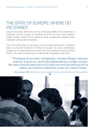 9European Young Leaders: '40 under 40' – Berlin Seminar | Winter 2012
The state of Europe: Where do
we stand?
Europe’s sovereign debt crisis and the continuing inability of EU leadership to
implement reforms or agree on measures to fix the economy have created a
volatile situation where the EU seems to teeter dangerously between further
integration and possible unravelling.
“The truth is that today we are living in a very complex environment,” said Geert
Cami, Co-Founder & Director of Friends of Europe. “So many simultaneous
changes on so many levels have lead to fear and uncertainty among Europe’s
citizens. The crisis we are facing is fundamentally changing our way of life.”
Speaking with Young Leaders Denis Roio and Dawood Azami
“The issues of our time: immigration, climate change, resource
scarcity, and so on, cannot be addressed by a single country.
We need more Europe and an EU that can find the political will to
define our common objectives under the Lisbon Treaty.”
Ana Gomes MEP, Member of the European Parliament Committee on Foreign Affairs
 
