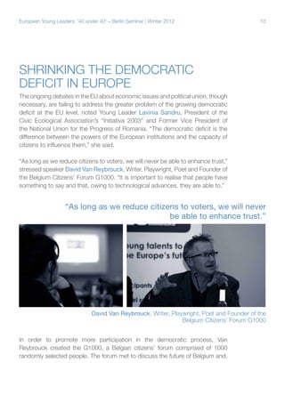 13European Young Leaders: '40 under 40' – Berlin Seminar | Winter 2012
Shrinking the democratic
deficit in Europe
The ongoing debates in the EU about economic issues and political union, though
necessary, are failing to address the greater problem of the growing democratic
deficit at the EU level, noted Young Leader Lavinia Sandru, President of the
Civic Ecological Association’s “Initiativa 2003” and Former Vice President of
the National Union for the Progress of Romania. “The democratic deficit is the
difference between the powers of the European institutions and the capacity of
citizens to influence them,” she said.
“As long as we reduce citizens to voters, we will never be able to enhance trust,”
stressed speaker David Van Reybrouck, Writer, Playwright, Poet and Founder of
the Belgium Citizens’ Forum G1000. “It is important to realise that people have
something to say and that, owing to technological advances, they are able to.”
In order to promote more participation in the democratic process, Van
Reybrouck created the G1000, a Belgian citizens’ forum comprised of 1000
randomly selected people. The forum met to discuss the future of Belgium and,
“As long as we reduce citizens to voters, we will never
be able to enhance trust.”
David Van Reybrouck, Writer, Playwright, Poet and Founder of the
Belgium Citizens’ Forum G1000
 