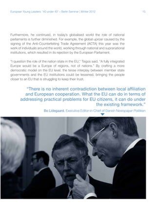 15European Young Leaders: '40 under 40' – Berlin Seminar | Winter 2012
Furthermore, he continued, in today’s globalised world the role of national
parliaments is further diminished. For example, the global uproar caused by the
signing of the Anti-Counterfeiting Trade Agreement (ACTA) this year was the
work of individuals around the world, working through national and supranational
institutions, which resulted in its rejection by the European Parliament.
“I question the role of the nation state in the EU,” Tsigos said. “A fully integrated
Europe would be a Europe of regions, not of nations.” By crafting a more
democratic model on the EU level, the tense interplay between member state
governments and the EU institutions could be lessened, bringing the people
closer to an EU that is struggling to keep their trust.
“There is no inherent contradiction between local affiliation
and European cooperation. What the EU can do in terms of
addressing practical problems for EU citizens, it can do under
the existing framework.”
Bo Lidegaard, Executive Editor-in-Chief of Danish Newspaper Politiken
 