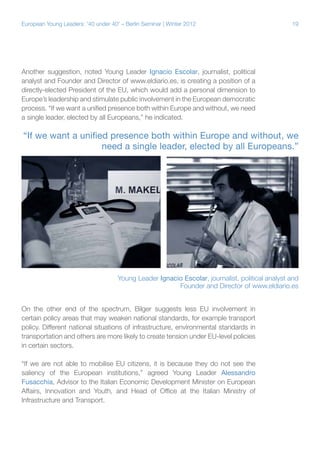 19European Young Leaders: '40 under 40' – Berlin Seminar | Winter 2012
Another suggestion, noted Young Leader Ignacio Escolar, journalist, political
analyst and Founder and Director of www.eldiario.es, is creating a position of a
directly-elected President of the EU, which would add a personal dimension to
Europe’s leadership and stimulate public involvement in the European democratic
process. “If we want a unified presence both within Europe and without, we need
a single leader, elected by all Europeans,” he indicated.
On the other end of the spectrum, Bilger suggests less EU involvement in
certain policy areas that may weaken national standards, for example transport
policy. Different national situations of infrastructure, environmental standards in
transportation and others are more likely to create tension under EU-level policies
in certain sectors.
“If we are not able to mobilise EU citizens, it is because they do not see the
saliency of the European institutions,” agreed Young Leader Alessandro
Fusacchia, Advisor to the Italian Economic Development Minister on European
Affairs, Innovation and Youth, and Head of Office at the Italian Ministry of
Infrastructure and Transport.
“If we want a unified presence both within Europe and without, we
need a single leader, elected by all Europeans.”
Young Leader Ignacio Escolar, journalist, political analyst and
Founder and Director of www.eldiario.es
 