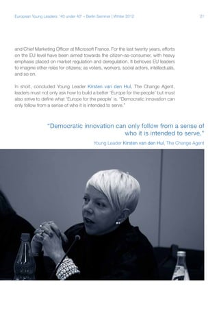 21European Young Leaders: '40 under 40' – Berlin Seminar | Winter 2012
and Chief Marketing Officer at Microsoft France. For the last twenty years, efforts
on the EU level have been aimed towards the citizen-as-consumer, with heavy
emphasis placed on market regulation and deregulation. It behoves EU leaders
to imagine other roles for citizens; as voters, workers, social actors, intellectuals,
and so on.
In short, concluded Young Leader Kirsten van den Hul, The Change Agent,
leaders must not only ask how to build a better ‘Europe for the people’ but must
also strive to define what ‘Europe for the people’ is. “Democratic innovation can
only follow from a sense of who it is intended to serve.”
“Democratic innovation can only follow from a sense of
who it is intended to serve.”
Young Leader Kirsten van den Hul, The Change Agent
 