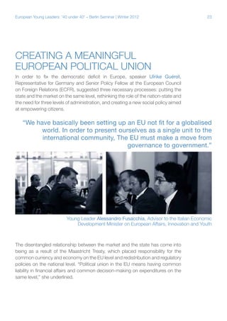 23European Young Leaders: '40 under 40' – Berlin Seminar | Winter 2012
Creating a meaningful
European political union
In order to fix the democratic deficit in Europe, speaker Ulrike Guérot,
Representative for Germany and Senior Policy Fellow at the European Council
on Foreign Relations (ECFR), suggested three necessary processes: putting the
state and the market on the same level, rethinking the role of the nation-state and
the need for three levels of administration, and creating a new social policy aimed
at empowering citizens.
The disentangled relationship between the market and the state has come into
being as a result of the Maastricht Treaty, which placed responsibility for the
common currency and economy on the EU level and redistribution and regulatory
policies on the national level. “Political union in the EU means having common
liability in financial affairs and common decision-making on expenditures on the
same level,” she underlined.
“We have basically been setting up an EU not fit for a globalised
world. In order to present ourselves as a single unit to the
international community, The EU must make a move from
governance to government.”
Young Leader Alessandro Fusacchia, Advisor to the Italian Economic
Development Minister on European Affairs, Innovation and Youth
 