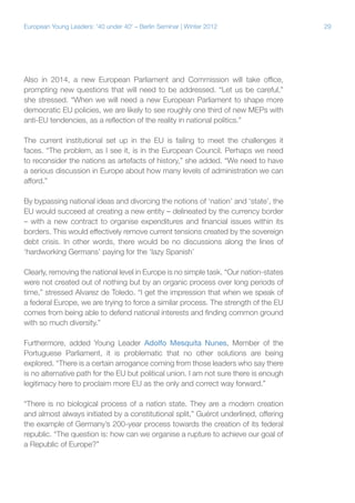 29European Young Leaders: '40 under 40' – Berlin Seminar | Winter 2012
Also in 2014, a new European Parliament and Commission will take office,
prompting new questions that will need to be addressed. “Let us be careful,”
she stressed. “When we will need a new European Parliament to shape more
democratic EU policies, we are likely to see roughly one third of new MEPs with
anti-EU tendencies, as a reflection of the reality in national politics.”
The current institutional set up in the EU is failing to meet the challenges it
faces. “The problem, as I see it, is in the European Council. Perhaps we need
to reconsider the nations as artefacts of history,” she added. “We need to have
a serious discussion in Europe about how many levels of administration we can
afford.”
By bypassing national ideas and divorcing the notions of ‘nation’ and ‘state’, the
EU would succeed at creating a new entity – delineated by the currency border
– with a new contract to organise expenditures and financial issues within its
borders. This would effectively remove current tensions created by the sovereign
debt crisis. In other words, there would be no discussions along the lines of
‘hardworking Germans’ paying for the ‘lazy Spanish’
Clearly, removing the national level in Europe is no simple task. “Our nation-states
were not created out of nothing but by an organic process over long periods of
time,” stressed Alvarez de Toledo. “I get the impression that when we speak of
a federal Europe, we are trying to force a similar process. The strength of the EU
comes from being able to defend national interests and finding common ground
with so much diversity.”
Furthermore, added Young Leader Adolfo Mesquita Nunes, Member of the
Portuguese Parliament, it is problematic that no other solutions are being
explored. “There is a certain arrogance coming from those leaders who say there
is no alternative path for the EU but political union. I am not sure there is enough
legitimacy here to proclaim more EU as the only and correct way forward.”
“There is no biological process of a nation state. They are a modern creation
and almost always initiated by a constitutional split,” Guérot underlined, offering
the example of Germany’s 200-year process towards the creation of its federal
republic. “The question is: how can we organise a rupture to achieve our goal of
a Republic of Europe?”
 