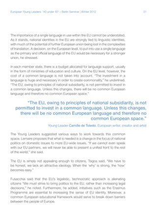 31European Young Leaders: '40 under 40' – Berlin Seminar | Winter 2012
The importance of a single language in use within the EU cannot be understated.
As it stands, national identities in the EU are strongly tied to linguistic identities,
with much of the potential of further European union being lost in the complexities
of translation. A decision, on the European level, to put into use a single language
as the primary and official language of the EU would be necessary for a stronger
union, he stressed.
In each member state, there is a budget allocated for language support, usually
in the form of ministries of education and culture. On the EU level, however, the
cost of a common language is not taken into account. “The investment in a
language is huge and necessary in order to create commonality,” he underlined.
“The EU, owing to principles of national subsidiarity, is not permitted to invest in
a common language. Unless this changes, there will be no common European
language and therefore no common European space.”
The Young Leaders suggested various ways to work towards this common
space. Lemaire proposes that what is needed is a change in the focus of national
politics on domestic issues to more EU-wide issues. “If we cannot even speak
with our EU partners, we will never be able to present a unified front to the rest
of the world,” she said.
The EU is simply not appealing enough to citizens, Tsigos said. “We have to
be honest, we lack an attractive ideology. When the ‘why’ is strong, the ‘how’
becomes easy.”
Fusacchia said that the EU’s legalistic, technocratic approach is alienating
citizens “We must strive to bring politics to the EU, rather than increasing legal
decisions,” he noted. Furthermore, he added, initiatives such as the Erasmus
Programme are essential to increasing the sense of EU identity. Moreover, a
common European educational framework would serve to break down barriers
between the people of Europe.
“The EU, owing to principles of national subsidiarity, is not
permitted to invest in a common language. Unless this changes,
there will be no common European language and therefore no
common European space.”
Young Leader Camille de Toledo, European writer, creator and artist
 