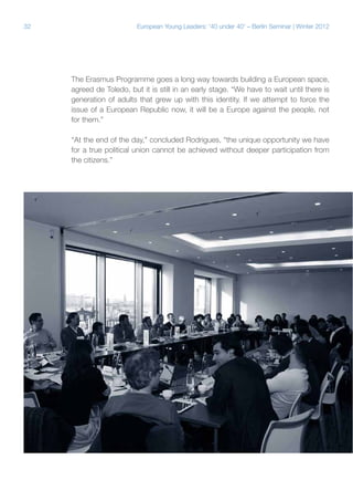 32 European Young Leaders: '40 under 40' – Berlin Seminar | Winter 2012
The Erasmus Programme goes a long way towards building a European space,
agreed de Toledo, but it is still in an early stage. “We have to wait until there is
generation of adults that grew up with this identity. If we attempt to force the
issue of a European Republic now, it will be a Europe against the people, not
for them.”
“At the end of the day,” concluded Rodrigues, “the unique opportunity we have
for a true political union cannot be achieved without deeper participation from
the citizens.”
 