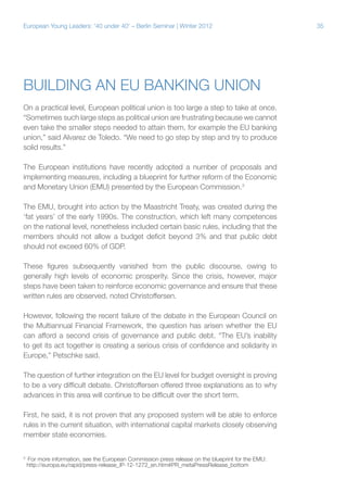 35European Young Leaders: '40 under 40' – Berlin Seminar | Winter 2012
Building an EU banking union
On a practical level, European political union is too large a step to take at once.
“Sometimes such large steps as political union are frustrating because we cannot
even take the smaller steps needed to attain them, for example the EU banking
union,” said Alvarez de Toledo. “We need to go step by step and try to produce
solid results.”
The European institutions have recently adopted a number of proposals and
implementing measures, including a blueprint for further reform of the Economic
and Monetary Union (EMU) presented by the European Commission.3
The EMU, brought into action by the Maastricht Treaty, was created during the
‘fat years’ of the early 1990s. The construction, which left many competences
on the national level, nonetheless included certain basic rules, including that the
members should not allow a budget deficit beyond 3% and that public debt
should not exceed 60% of GDP.
These figures subsequently vanished from the public discourse, owing to
generally high levels of economic prosperity. Since the crisis, however, major
steps have been taken to reinforce economic governance and ensure that these
written rules are observed, noted Christoffersen.
However, following the recent failure of the debate in the European Council on
the Multiannual Financial Framework, the question has arisen whether the EU
can afford a second crisis of governance and public debt. “The EU’s inability
to get its act together is creating a serious crisis of confidence and solidarity in
Europe,” Petschke said.
The question of further integration on the EU level for budget oversight is proving
to be a very difficult debate. Christoffersen offered three explanations as to why
advances in this area will continue to be difficult over the short term.
First, he said, it is not proven that any proposed system will be able to enforce
rules in the current situation, with international capital markets closely observing
member state economies.
3
For more information, see the European Commission press release on the blueprint for the EMU:
http://europa.eu/rapid/press-release_IP-12-1272_en.htm#PR_metaPressRelease_bottom
 