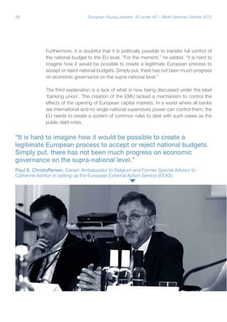 36 European Young Leaders: '40 under 40' – Berlin Seminar | Winter 2012
Furthermore, it is doubtful that it is politically possible to transfer full control of
the national budget to the EU level. “For the moment,” he added, “it is hard to
imagine how it would be possible to create a legitimate European process to
accept or reject national budgets. Simply put, there has not been much progress
on economic governance on the supra-national level.”
The third explanation is a lack of what is now being discussed under the label
‘banking union’. The creation of the EMU lacked a mechanism to control the
effects of the opening of European capital markets. In a world where all banks
are international and no single national supervisory power can control them, the
EU needs to create a system of common rules to deal with such cases as the
public debt crisis.
“It is hard to imagine how it would be possible to create a
legitimate European process to accept or reject national budgets.
Simply put, there has not been much progress on economic
governance on the supra-national level.”
Poul S. Christoffersen, Danish Ambassador to Belgium and Former Special Advisor to
Catherine Ashton in setting up the European External Action Service (EEAS)
 