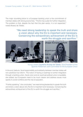 37European Young Leaders: '40 under 40' – Berlin Seminar | Winter 2012
The major stumbling block to a European banking union is the commitment of
member states with strong economies. “The EU has a plan for further integration.
The problem is that, despite the fact that this plan exists, it is not respected,”
noted Alvarez de Toledo.
In the end, bailouts, fiscal responsibility and solidarity between member states will
not substitute true reform. The notion of having a roadmap to further integration
through a banking union, fiscal union and an eventual political union is laudable,
she added, but Europeans need to be much clearer and address issues more
openly to avoid conflicts and the rise of populism.
“Frankly speaking,” she concluded, “we need strong leadership to speak the truth
and share a vision about why the EU is important and necessary. Conserving the
extraordinary achievement of the EU is worth the struggle and sacrifice."
“We need strong leadership to speak the truth and share
a vision about why the EU is important and necessary.
Conserving the extraordinary achievement of the EU is
worth the struggle and sacrifice.”
Young Leader Cayetana Alvarez de Toledo, Vice President of the
Spanish Parliament Joint Committee for the European Union
 