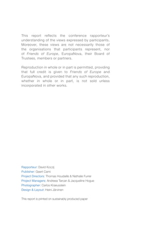 This report reflects the conference rapporteur’s
understanding of the views expressed by participants.
Moreover, these views are not necessarily those of
the organisations that participants represent, nor
of Friends of Europe, EuropaNova, their Board of
Trustees, members or partners.
Reproduction in whole or in part is permitted, providing
that full credit is given to Friends of Europe and
EuropaNova, and provided that any such reproduction,
whether in whole or in part, is not sold unless
incorporated in other works.
Rapporteur: David Koczij
Publisher: Geert Cami
Project Directors: Thomas Houdaille & Nathalie Furrer
Project Managers: Andreea Tarcan & Jacqueline Hogue
Photographer: Carlos Kraeusslein
Design & Layout: Heini Järvinen
This report is printed on sustainably produced paper
 