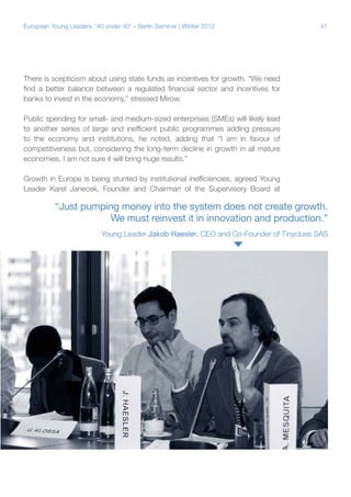 41European Young Leaders: '40 under 40' – Berlin Seminar | Winter 2012
There is scepticism about using state funds as incentives for growth. “We need
find a better balance between a regulated financial sector and incentives for
banks to invest in the economy,” stressed Mirow.
Public spending for small- and medium-sized enterprises (SMEs) will likely lead
to another series of large and inefficient public programmes adding pressure
to the economy and institutions, he noted, adding that “I am in favour of
competitiveness but, considering the long-term decline in growth in all mature
economies, I am not sure it will bring huge results.”
Growth in Europe is being stunted by institutional inefficiencies, agreed Young
Leader Karel Janecek, Founder and Chairman of the Supervisory Board at
“Just pumping money into the system does not create growth.
We must reinvest it in innovation and production.”
Young Leader Jakob Haesler, CEO and Co-Founder of Tinyclues SAS
 