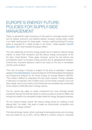 43European Young Leaders: '40 under 40' – Berlin Seminar | Winter 2012
Europe’s energy future:
Policies for supply-side
management
There is a general EU-wide consensus on the need for a stronger growth model
and for greater economic and political stability. Europe’s energy policy model
is an ideal meeting point for these goals. “Having a well-functioning EU energy
policy is essential for a stable Europe in the future,” noted speaker Hendrik
Bourgeois, GE’s Vice President European Affairs.
The main objectives of the EU’s energy project are to create an internal energy
market, to lower CO2 emissions and the reduce energy consumption at the
EU level, noted Sandru. These goals, however, cannot be met without due
consideration given to Europe’s energy security and its geographical situation.
Furthermore, important decisions need to be made on the use of renewables
and the costs involved.
“The cost of energy in Europe is subject to the laws of subsidies,” stressed
speaker Antonella Battaglini, Executive Director of the Renewables Grid Initiative
and Programme Director for the Smart Energy for Europe Platform (SEFEP).
“This makes it difficult to understand the real costs involved.” Energy subsidies
in Germany, for example, total 13 billion euros. On the whole, however, one must
take a larger view of such issues, since these German subsidies also contributed
to the creation of 800,000 jobs in energy sectors.
The EU cannot rely solely on public investments but must stimulate private
investment through the financial sector to improve access to funds for SMEs and
through the creation of a transparent single market for energy, Bourgeois stressed.
“An EU internal energy market will reduce energy prices by creating a level
playing field,” he noted. “We need to break up cross-border competition and
liberalise our energy markets.”
The internal energy market, which could lead to decreased prices and cut energy
loss and waste by up to 25%, will be difficult to achieve owing to corporate
 