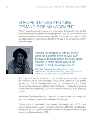 48 European Young Leaders: '40 under 40' – Berlin Seminar | Winter 2012
Europe’s energy future:
Demand-side management
With so much focus on the supply side of the issue, it is important that the EU
considers more closely demand side management. “We are not faced only with
an energy crisis but a climate crisis as well. With the two of these together, there
are good reasons to make choices about the makeup of the EU’s energy sector,”
noted Battaglini.
“In Europe and the rest of the world, we are witnessing a growing demand
for energy based on finite resources,” Denis-Remis underlined. “Our growth
paradigm is bound to our energy use and we cannot continue assuming that we
will have cheap, clean and reliable energy for the future.” In this context, reducing
usage and diversifying energy sources for maximum efficiency is the best way
forward.
“Fortunately,” Bourgeois indicated, “there is a business case for clean energy. GE
sells clean technology and we are making profit in this area.”
Estimates by the International Energy Agency (IEA) suggest that in 2030, there
will be a 30% increase in energy consumption compared to 2000, noted Sandru,
adding that by 2040 global oil reserves will have disappeared and natural gas
resources will be depleted by 2070.
“We are not faced only with an energy
crisis but a climate crisis as well. With
the two of these together, there are good
reasons to make choices about the
makeup of the EU’s energy sector.”
Antonella Battaglini, Executive Director of the
Renewables Grid Initiative and Programme Director for
the Smart Energy for Europe Platform (SEFEP)
 