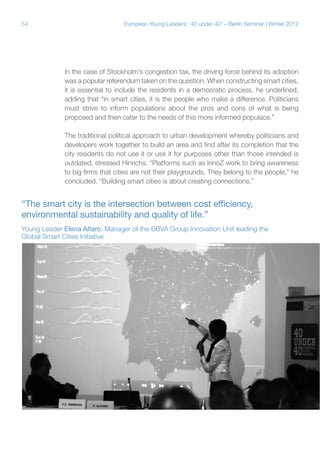 54 European Young Leaders: '40 under 40' – Berlin Seminar | Winter 2012
In the case of Stockholm’s congestion tax, the driving force behind its adoption
was a popular referendum taken on the question. When constructing smart cities,
it is essential to include the residents in a democratic process, he underlined,
adding that “in smart cities, it is the people who make a difference. Politicians
must strive to inform populations about the pros and cons of what is being
proposed and then cater to the needs of this more informed populace.”
The traditional political approach to urban development whereby politicians and
developers work together to build an area and find after its completion that the
city residents do not use it or use it for purposes other than those intended is
outdated, stressed Hinrichs. “Platforms such as InnoZ work to bring awareness
to big firms that cities are not their playgrounds. They belong to the people,” he
concluded. “Building smart cities is about creating connections.”
“The smart city is the intersection between cost efficiency,
environmental sustainability and quality of life.”
Young Leader Elena Alfaro, Manager of the BBVA Group Innovation Unit leading the
Global Smart Cities Initiative
 